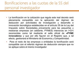 Bonificaciones a las cuotas de la SS del
personal investigador
• La bonificación en la cotización que regula este real decreto será
plenamente compatible con la aplicación del régimen de
deducción por actividades de investigación y desarrollo e
innovación tecnológica establecidas en el artículo 35 de la Ley del
Impuesto sobre Sociedades únicamente para las pequeñas y
medianas empresas (en adelante, PYMES) intensivas en I+D+i
reconocidas como tal mediante el sello oficial de «PYME
innovadora» y que por ello figuren en el Registro que, a tal
efecto, gestionará el Ministerio de Economía y Competitividad.
• Para el resto de las empresas o entidades la bonificación será
compatible con el referido régimen de deducción siempre que no
se aplique sobre el mismo investigador
 