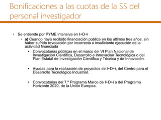Bonificaciones a las cuotas de la SS del
personal investigador
• Se entiende por PYME intensiva en I+D+i
• a) Cuando haya recibido financiación pública en los últimos tres años, sin
haber sufrido revocación por incorrecta o insuficiente ejecución de la
actividad financiada
• Convocatorias públicas en el marco del VI Plan Nacional de
Investigación Científica, Desarrollo e Innovación Tecnológica o del
Plan Estatal de Investigación Científica y Técnica y de Innovación.
• Ayudas para la realización de proyectos de I+D+i, del Centro para el
Desarrollo Tecnológico Industrial.
• Convocatorias del 7.º Programa Marco de I+D+i o del Programa
Horizonte 2020, de la Unión Europea.
 