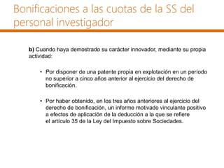 Bonificaciones a las cuotas de la SS del
personal investigador
b) Cuando haya demostrado su carácter innovador, mediante su propia
actividad:
• Por disponer de una patente propia en explotación en un período
no superior a cinco años anterior al ejercicio del derecho de
bonificación.
• Por haber obtenido, en los tres años anteriores al ejercicio del
derecho de bonificación, un informe motivado vinculante positivo
a efectos de aplicación de la deducción a la que se refiere
el artículo 35 de la Ley del Impuesto sobre Sociedades.
 