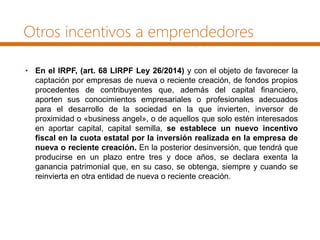 Otros incentivos a emprendedores
• En el IRPF, (art. 68 LIRPF Ley 26/2014) y con el objeto de favorecer la
captación por empresas de nueva o reciente creación, de fondos propios
procedentes de contribuyentes que, además del capital financiero,
aporten sus conocimientos empresariales o profesionales adecuados
para el desarrollo de la sociedad en la que invierten, inversor de
proximidad o «business angel», o de aquellos que solo estén interesados
en aportar capital, capital semilla, se establece un nuevo incentivo
fiscal en la cuota estatal por la inversión realizada en la empresa de
nueva o reciente creación. En la posterior desinversión, que tendrá que
producirse en un plazo entre tres y doce años, se declara exenta la
ganancia patrimonial que, en su caso, se obtenga, siempre y cuando se
reinvierta en otra entidad de nueva o reciente creación.
 