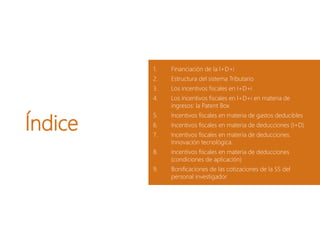 Índice
1. Financiación de la I+D+i
2. Estructura del sistema Tributario
3. Los incentivos fiscales en I+D+i
4. Los incentivos fiscales en I+D+i en materia de
ingresos: la Patent Box
5. Incentivos fiscales en materia de gastos deducibles
6. Incentivos fiscales en materia de deducciones (I+D)
7. Incentivos fiscales en materia de deducciones.
Innovación tecnológica.
8. Incentivos fiscales en materia de deducciones
(condiciones de aplicación)
9. Bonificaciones de las cotizaciones de la SS del
personal investigador
 