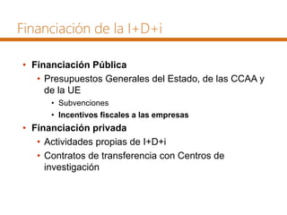Financiación de la I+D+i
• Financiación Pública
• Presupuestos Generales del Estado, de las CCAA y
de la UE
• Subvenciones
• Incentivos fiscales a las empresas
• Financiación privada
• Actividades propias de I+D+i
• Contratos de transferencia con Centros de
investigación
 