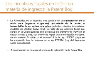 Los incentivos fiscales en I+D+i en
materia de ingresos: la Patent Box
• La Patent Box es un incentivo que consiste en una minoración de la
renta neta (ingresos – gastos) procedente de la cesión o
transmisión de un activo intangible (patentes, diseños industriales,
modelos de utilidad, know how). Se trata de un incentivo fiscal que
surgió en la Unión Europea con el objetivo de promover la I+D+i en el
sector privado y que, con objeto de lograr una armonización europea,
se introdujo en España con el artículo 23 de la Ley 16/2007 y que se
ha mantenido tras la reforma en la ley 27/2014 (Ley del Impuesto
sobre Sociedades).
• A continuación se muestra el proceso de aplicación de la Patent Box
 