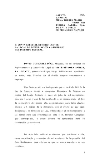 ASUNTO:              EXP.
                                                   J.7/9 9 6 / 9 7
                                                   MENA TORRES MARIO
                                                                   VSDISTRIB
                                                   UIDORA SARRIA, S.A.
                                                   DE C.V. Y OTROS.
                                                   SE PROMUEVE AMPARO




H. JUNTA ESPECIAL NUMERO UNO DE
LA LOCAL DE CONCILIACION Y ARBITRAJE
DEL DISTRITO FEDERAL.




            DAVID GUTIERREZ DÍAZ , Aboga do, en mi cará c t e r de
Repre s e n t a n t e y Apoder a d o Legal de DISTRIBUIDORA SARRIA,
S.A. DE C.V. , person alida d que tengo debida m e n t e acre dita d a
en autos, ante Usted e s          con el debido resp e t o       comp a r e z c o    y
expon go:


            Con funda m e n t o en lo dispu e s t o por el Artículo 163 de la
Ley de Amparo, vengo a interpo n e r Dem a n d a                de Amparo en
contra del Laudo fecha d o el trec e de julio de mil nove cie nt o s
nove n t a y ocho y que le fue notificado a mi repre s e n t a d a el diez
de septie m b r e del mis m o año, aco m p a ñ a n d o para tales efectos
original y 6 copias de la de m a n d a , con el objeto de que sea n
distribuida s en tér minos de Ley, orde n á n d o s e el emplaz a mi e n t o a
las part e s para que comp a r e z c a n ante el H. Tribunal Colegiado
que   corre s p o n d a ,   a   quien   debe r á    de   remitírs ele    para       su
tra mita ción y resolución.




            Por otro lado, solicito se obs erv e que conform e a ella,
estoy requiriend o y a nom br e de mi ma n d a n t e la Suspe n sión del
Acto Recla m a d o , para efectos de que se sirvan acord a rla en sus
términos.

                                                                                     1
 