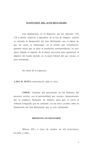 SUSPEN SION DEL ACTO RECLAMADO




           Con funda m e n t o en lo dispu e s t o por los Artículos 170,
174 y de m á s relativos y aplicable s de la Ley de Amparo, solicito
se conc e d a la Suspe n sión del Acto Recla m a d o con el objeto de
que   las cosa s       se ma nt e n g a n   en el esta d o   que   actu al m e n t e
guard a n hast a que se dicte la resolución corre s p o n die n t e en este
juicio, fijando el import e de la fianza nec e s a ria para gara n tiz ar el
import e del Laudo dicta do en el juicio laboral del que em a n a el
acto recla m a d o .




           En virtud de lo expu e s t o;




A ESA H. JUNTA, ate nt a m e n t e pido se sirva:




           UNICO. - Tener m e por pres e n t a d o en los términos del
pres e n t e escrito, con la person alida d que oste n t o, interponie n d o
por su conduc t o Dem a n d a          de Amparo, para que se envíe al
Tribunal Colegiado que he señala d o, no sin ante s acord a r sobre la
Susp e n sión del Acto Recla m a d o que se está solicita nd o.




                         PROTESTO LO NECESARIO




           México, D.F:, a cinco de octubr e             de mil novecie n to s
nove n t a y ocho..



                                                                                   2
 