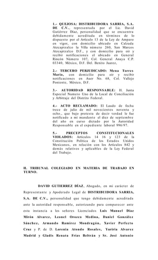 1.- QUEJOSA: DISTRIBUIDORA SARRIA, S.A.
                         DE C.V. , repre s e n t a d a por el Lic. David
                         Gutiérrez Díaz, person alida d que se encu e n t r a
                         debida m e n t e acre dit a d a en tér mino s de lo
                         dispue s t o por el Artículo 13 de la Ley de Amparo
                         en vigor, con domicilio ubicado en Calzad a
                         Atzcaptz alco la Villa núm e ro 260, San Marcos
                         Atzcaptz alco D.F., y con domicilio para oir y
                         recibir notificacion e s el ubicado en Gener al
                         Rincón Número 107, Col. Gener al Anaya C.P.
                         03340, México, D.F. Del. Benito Juarez,

                         2.- TERCERO PERJUDICADO: Men a Torre s
                         Mario,      con domicilio para oir y recibir
                         notificacion e s en Auer No. 68, Col. Vallejo
                         Ponient e , México, D.F.

                         3.- AUTORIDAD RESPON SABLE: H. Junta
                         Especial Numero Uno de la Local de Conciliación
                         y Arbitraje del Distrito Feder al.

                         4.- ACTO RECLAMADO: El Laudo de fecha
                         trec e de julio de mil novecie nt o s nove n t a y
                         ocho., que bajo prote s t a de decir verd a d le fue
                         notificado a mi ma n d a n t e el diez de septie m b r e
                         del año en curso dicta do por la Autorida d
                         Respons a bl e en el expe die n t e laboral 996/97.

                         5.-      PRECEPTOS           CONSTITUCIONALES
                         VIOLADOS: Artículos 14 16 y 123 de la
                         Constitución Política de los Estados Unidos
                         Mexicano s, en relación con los Artículos 842 y
                         de m á s relativos y aplica ble s de la Ley Federal
                         del Trabajo.



H. TRIBUNAL COLEGIADO EN MATERIA DE TRABAJO EN
TURNO.



            DAVID GUTIERREZ DÍAZ , Aboga do, en mi cará c t e r de
Repre s e n t a n t e y Apoder a d o Legal de DISTRIBUIDORA SARRIA,
S.A. DE C.V., person alida d que tengo debida m e n t e acre dit a d a
ante la autorida d respon s a bl e, autoriza n d o para comp a r e c e r ante
esta    insta ncia   a los señore s        Licenciado s      Luis     Manu e l    Díaz
Mirón      Alvar e z ,    Leon e l   Oroz c o    Medin a ,       Dani e l   Gonz ál e z
Sán c h e z ,   Arma n d o     Ramír e z   Mondr a g ó n ,       Xavi e r Perf e c t o
Cruz y P. de D. Lore ni a             Aton d o    Ros al e s ,    Yuriria Alvar e z
Madrid y Gladi s Ren a t a Frías Beltr á n y Sr. Jos é Anto ni o
 