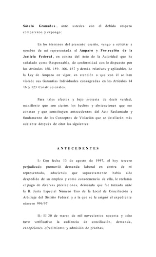 So t e l o      Grana d o s ,        ante    uste d e s      con     el     debido       resp e t o
comp a r e z c o y expon go:


               En los tér mino s del pres e n t e escrito, vengo a solicitar a
nombr e de mi repre s e n t a d a             el Amp ar o           y Prot e c c i ó n     de la
Justici a Fe d e r a l , en contra del Acto de la Autorida d que he
señ ala d o como Respon s a bl e , de conformid a d con lo dispu e s t o por
los Artículos 158, 159, 166, 167 y de m á s relativos y aplicable s de
la Ley de Amparo en vigor, en ate nción a que con él se han
violado sus Gara ntía s Individuale s cons a gr a d a s en los Artículos 14
16 y 123 Constitucion al e s.


               Para     tales   efecto s     y bajo prote s t a            de decir verda d,
ma nifiesto que son ciertos los hechos y abst e n cion e s que me
const a n y que constituy e n ante c e d e n t e s del Acto Recla m a d o y
funda m e n t o de los Conce pt o s de Violación que se detallará n má s
adela n t e desp u é s de citar los siguient e s :




                                AN TECED EN TES


               I.- Con fecha 13 de agos to de 1997, el hoy terc ero
perjudic a d o          promovió       de m a n d a       laboral     en       contra     de    mi
repre s e n t a d a ,     aducie n d o      que       supu e s t a m e n t e      había        sido
desp e dido de su emple o y como cons e c u e n ci a de ello, le recla m ó
el pago de divers a s pres t a cion e s , de m a n d a que fue turna d a ante
la H. Junta Especial Número Uno de la Local de Conciliación y
Arbitraje del Distrito Feder al y a la que se le asignó el expe die n t e
núm e r o 996/97


               II.- El 20 de marzo de mil nove cie n to s nove n t a y ocho
tuvo         verificativo       la    audie ncia       de     conciliación,          de m a n d a ,
exce pcion e s ofrecimie n to y ad misión de prue b a s .
 