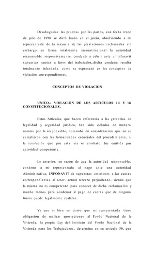 Desa ho g a d a s las prue b a s por las parte s , con fecha trec e
de julio de 1998 se dictó laudo en el juicio, absolvien do a mi
repre s e n t a d a de la mayoría de las prest a cion e s recla m a d a s sin
emb a r g o     en        form a      totalm e n t e        incons titucion al    la     autorida d
respon s a bl e sorpre siva m e n t e conde n ó a cubrir ante el Infonavit
supu e s t a s cuota s a favor del trab aj a d or,.dich a conde n a resulta
totalm e n t e infund a d a , como se expre s a r á en los conc e p t o s de
violación corre s p o n die n t e s .


                              CONCEPTOS DE VIOLACION



      UNICO.- VIOLACION DE LOS ARTICULOS 14 Y 16
CONSTITUCIONALES.


              Estos Artículos, que hac e n refere n cia a las gara n tía s de
legalida d      y segurid a d            jurídica, han          sido violados          de ma n e r a
notoria por la respon s a bl e, tom a n d o en consider a ción que no se
cumplieron con las form alida d e s ese n ciale s del proc e di mi e n t o, ni
la resolución             que     por esta        vía se comb a t e           fue emitida         por
autorida d comp e t e n t e .


              Lo anterior, en razón de que la autorida d respo n s a bl e,
conde n o       a        mi     repre s e n t a d a    al     pago    ant e      una     autorida d
Administra tiva, INFONAVIT de supu e s t a s omision e s a las cuota s
corre s p o n di e n t e s al actor, actu al terc ero perjudic a d o, siendo que
la mis m a no es comp e t e n t e para conoc e r de dicha recla m a ció n y
muc ho me no s para cond e n a r al pago de cuota s que de ningun a
form a pued e legalm e n t e realizar.


              Ya que si bien es cierto que mi repre s e n t a d a                             tiene
obligación          de    realizar       aport a cion e s       al Fondo      Nacional       de    la
Viviend a, la propia Ley del Instituto del Fondo Nacional de la
Viviend a para los Trabaja d or e s , deter min a en su artículo 30, que
 