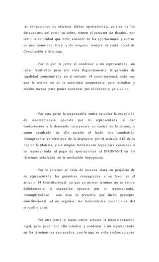las obligacion e s de efectu a r dicha s aport a cion e s , enter a r de los
desc u e n t o s , así como su cobro, tiene n el cara c t e r de fiscales, por
tanto la autorida d que debe conoc e r de las aport a cion e s y cobros
es una autorida d fiscal y de ningun a ma n e r a la Junta Local de
Conciliación y Arbitraje.


           Por lo que la junta al cond e n a r a mi repre s e n t a d a sin
ten er faculta d e s para ello viola flagra n t e m e n t e                  la gara ntía de
legalida d conte m pl a d a en el artículo 14 constitucion al, toda vez
que la mis m a no es la autorida d comp e t e n t e                         para estudiar y
muc ho me no s para poder conde n a r por el conc e p t o ya aludido.




           Por otra parte la respo n s a bl e omite estudiar la exc e p ción
de    incom p e t e n ci a        opue s t a      por    mi     repre s e n t a d a      al    dar
conte s t a ció n a la de m a n d a interpu e s t a en contra de la mis m a , y
como      resulta d o        de     ello       resulta    el   laudo        hoy       comb a tido
incongru e n t e en tér mino s de lo dispu e s t o por el artículo 842 de la
Ley de la Materia, y sin ningún funda m e n t o legal para conde n a r a
mi repre s e n t a d a     al pago de aporta cion e s al INFONAVIT en los
términos señala d o s en la resolución impugn a d a .


           Por lo ante rior se viola de ma n e r a clara en perjuicio de
mi repre s e n t a d a     las gara ntia s         cons a gr a d a s   a su favor en el
artículo 14 Constitucion al, ya que en primer tér mino no se valoro
debida m e n t e      la     exc e p ción        opue s t a    por     mi     repre s e n t a d a ,
incum plién d o s e          con     esto       lo pres crito        por    dicho      prec e p t o
constitucion al, al no seguirs e las form alida d e s esc e n ciale s del
proce di mie n t o.


           Por otra parte el laudo omite señalar la funda m e n t a c ió n
legal, para poder con ello estudiar y conde n a r a mi repre s e n t a d a
en los términos ya expre s a d o s , con lo que se viola evide n t e m e n t e
 