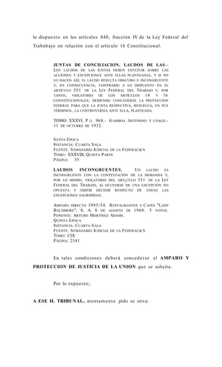 lo dispue s t o en los artículos 840, fracción IV de la Ley Federal del
Traba b ajo en relación con el artículo 16 Constitucion al.



         JUNTAS DE CONCILIACION, LAUDOS DE LAS .-
         LOS LAUDOS DE LAS JUNTAS DEBEN ESTATUIR SOBRE LAS
         ACCIONES Y EXCEPCIONES ANTE ELLAS PLANTEADAS , Y SI NO
         LO HACEN ASÍ, EL LAUDO RESULTA OBSCURO E INCONGRUENTE
         Y, EN CONSECUENCIA, CONTRARIO A LO DISPUESTO EN EL
         ARTÍCULO 551 DE LA LEY FEDERAL DEL TRABAJO Y, POR
         TANTO,   VIOLATORIO   DE  LOS   ARTÍCULOS   14 Y 16
         CONSTITUCIONALES ; DEBIENDO CONCEDERSE LA PROTECCIÓN
         FEDERAL PARA QUE LA JUNTA RESPECTIVA, RESUELVA, EN SUS
         TÉRMINOS , LA CONTROVERSIA ANTE ELLA, PLANTEADA.

         TOMO XXXVI, P G . 968.- G AMBOA ANTONINO            Y COAGS .-
         11 DE OCTUBRE DE 1932.


         S EXTA EPOCA
         INSTANCIA: C UARTA S ALA
         FUENTE: S EMANARIO JUDICIAL DE   LA   FEDERACI¢ N
         TOMO : XXXVIII, Q UINTA P ARTE
         P ÁGINA: 35

         LAUDOS        INCONGRUENTES.                UN
                                                    LAUDO   ES
         INCONGRUENTE CON LA CONTESTACIÓN DE LA DEMANDA Y,
         POR LO MISMO , VIOLATORIO DEL ART¡ CULO 551 DE LA LEY
         FEDERAL DEL TRABAJO, AL OCUPARSE DE UNA EXCEPCIÓN NO
         OPUESTA Y OMITIR DECIDIR RESPECTO DE TODAS LAS
         EXCEPCIONES ESGRIMIDAS .

         AMPARO DIRECTO 3995/5 4. R ESTAURANTES Y C AFÉS "LADY
         BALTIMORE ", S. A. 8 DE AGOSTO DE 1960. 5 VOTOS .
         P ONENTE : ARTURO MARTÍNEZ ADAME.
         Q UINTA E POCA
         INSTANCIA: C UARTA S ALA
         FUENTE: S EMANARIO JUDICIAL DE LA FEDERACI¢ N
         TOMO : CIX
         P ÁGINA: 2341


         En tales condicione s debe r á conc e d e r s e el AMPARO Y
PROTECCION DE JUSTICIA DE LA UNION que se solicita.


         Por lo expu e s t o;


A ESE H. TRIBUNAL, ate n t a m e n t e pido se sirva:
 