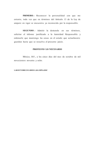 PRIMERO .- Reconoc e r           la person alida d     con   que       me
oste n to, toda vez que en términos del Artículo 13 de la Ley de
amp a r o en vigor se encu e n tr a ya reconocid a por la respo n s a bl e.


            SEGUNDO .-     Admitir      la    de m a n d a   en   sus    tér minos,
solicitar   el inform e   justificado    a la Autorida d          Respons a bl e    y
orde n a rle que ma n t e n g a las cosa s en el esta d o que actu al m e n t e
guard a n hast a que se resu elv a el pres e n t e juicio.


                      PROTESTO LO NECESARIO


            México, D.F., a los cinco días del me s de octubr e de mil
nove cie n to s nove n t a y ocho.



LAR/OCTUBRE/USUARIOS LAR-AMPSA.DOC
 