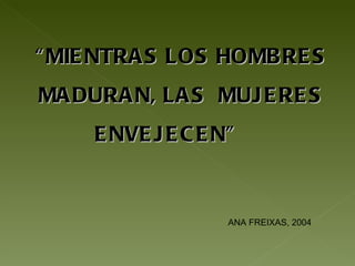 “ MIENTRAS LOS HOMBRES MADURAN, LAS  MUJERES ENVEJECEN”  ANA FREIXAS, 2004 