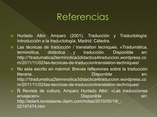    Hurtado Albir, Amparo (2001). Traducción y Traductología:
    Introducción a la traductología. Madrid: Cátedra.
   Las técnicas de traducción / translation tecniques. «Tradumática,
    terminótica,     didáctica     y    traducción.    Disponible  en:
    http://1tradumatica2terminotica3didactica4traduccion.wordpress.co
    m/2011/11/02/las-tecnicas-de-traducciontranslation-techniques/
   No esta escrito en mármol: Breves reflexiones sobre la traducción
    literaria.                              Disponible             en:
    http://1tradumatica2terminotica3didactica4traduccion.wordpress.co
    m/2011/11/02/las-tecnicas-de-traducciontranslation-techniques/
   Ñ Revista de cultura, Amparo Hurtado Albir: «Las traducciones
    envejecen».                        Disponible                  en:
    http://edant.revistaenie.clarin.com/notas/2010/05/19/_-
    02197474.htm
 