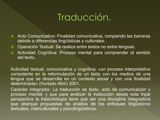    Acto Comunicativo: Finalidad comunicativa, rompiendo las barreras
    debido a diferencias lingüísticas y culturales.
   Operación Textual: Se realiza entre textos no entre lenguas.
   Actividad Cognitiva: Proceso mental para comprender el sentido
    del texto.

Actividad textual, comunicativa y cognitiva: «un proceso interpretativo
consistente en la reformulación de un texto con los medios de una
lengua que se desarrolla en un contexto social y con una finalidad
determinada» (Hurtado Albir) 2001.
Carácter integrador. La traducción es texto, acto de comunicación y
proceso mental; y que para analizar la traducción desde esta triple
perspectiva la traductología tiene que ser una disciplina integradora
que abarque propuestas de análisis de los enfoques lingüísticos
textuales, interculturales y psicolingüísticos.
 