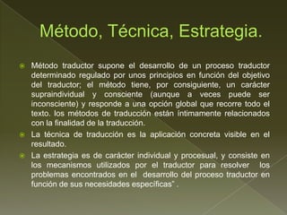    Método traductor supone el desarrollo de un proceso traductor
    determinado regulado por unos principios en función del objetivo
    del traductor; el método tiene, por consiguiente, un carácter
    supraindividual y consciente (aunque a veces puede ser
    inconsciente) y responde a una opción global que recorre todo el
    texto. los métodos de traducción están íntimamente relacionados
    con la finalidad de la traducción.
   La técnica de traducción es la aplicación concreta visible en el
    resultado.
   La estrategia es de carácter individual y procesual, y consiste en
    los mecanismos utilizados por el traductor para resolver los
    problemas encontrados en el desarrollo del proceso traductor en
    función de sus necesidades específicas” .
 