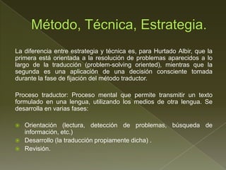La diferencia entre estrategia y técnica es, para Hurtado Albir, que la
primera está orientada a la resolución de problemas aparecidos a lo
largo de la traducción (problem-solving oriented), mientras que la
segunda es una aplicación de una decisión consciente tomada
durante la fase de fijación del método traductor.

Proceso traductor: Proceso mental que permite transmitir un texto
formulado en una lengua, utilizando los medios de otra lengua. Se
desarrolla en varias fases:

   Orientación (lectura, detección de problemas, búsqueda de
    información, etc.)
   Desarrollo (la traducción propiamente dicha) .
   Revisión.
 