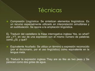    Compresión Lingüística: Se sintetizan elementos lingüísticos. Es
    un recurso especialmente utilizado en interpretación simultánea y
    en subtitulación. Se opone a la ampliación lingüística.

Ej. Traducir del castellano la frase interrogativa inglesa Yes, so what?
por ¿Y?, en vez de una expresión con el mismo número de palabras
como ¿Sí, y qué?

   Equivalente Acuñado: Se utiliza un término o expresión reconocido
    (por el diccionario, por el uso lingüístico) como equivalente en la
    lengua meta.

Ej. Traducir la expresión inglesa They are as like as two peas y Se
parecen como dos gotas de agua.
 