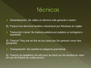    Generalización: Se utiliza un término más general o neutro.

Ej. Traducir los términos fenêtre o devanture por Windows en inglés

   Traducción Literal: Se traduce palabra por palabra un sintagma o
    expresión .

Ej. Traducir They are as like as two peas por Se parecen como dos
guisantes.

   Transposición: Se cambia la categoría gramatical.

Ej. Traducir al castellano He will soon be back por No tardará en venir
en vez de Estará de vuelta pronto.
 