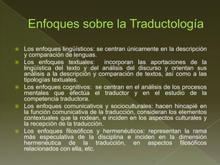    Los enfoques lingüísticos: se centran únicamente en la descripción
    y comparación de lenguas.
   Los enfoques textuales:        incorporan las aportaciones de la
    lingüística del texto y del análisis del discurso y orientan sus
    análisis a la descripción y comparación de textos, así como a las
    tipologías textuales.
   Los enfoques cognitivos: se centran en el análisis de los procesos
    mentales que efectúa el traductor y en el estudio de la
    competencia traductora.
   Los enfoques comunicativos y socioculturales: hacen hincapié en
    la función comunicativa de la traducción, consideran los elementos
    contextuales que la rodean, e inciden en los aspectos culturales y
    la recepción de la traducción.
   Los enfoques filosóficos y hermenéuticos: representan la rama
    más especulativa de la disciplina e inciden en la dimensión
    hermenéutica de la traducción, en aspectos filosóficos
    relacionados con ella, etc.
 