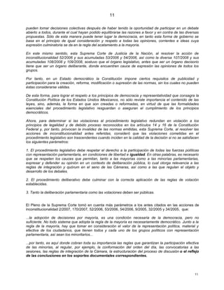 11

pueden tomar decisiones colectivas después de haber tenido la oportunidad de participar en un debate
abierto a todos, durante el cual hayan podido equilibrarse las razones a favor y en contra de las diversas
propuestas. Sólo de esta manera puede tener lugar la democracia, en tanto esta forma de gobierno se
basa en el principio de igual consideración y respeto a todas las opiniones, corrientes e ideas cuya
expresión culminatoria se da en la regla del acatamiento a la mayoría.

En este mismo sentido, esta Suprema Corte de Justicia de la Nación, al resolver la acción de
inconstitucionalidad 52/2006 y sus acumuladas 53/2006 y 54/2006, así como la diversa 107/2008 y sus
acumuladas 108/2008 y 109/2008, sostuvo que el órgano legislativo, antes que ser un órgano decisorio
tiene que ser un órgano deliberante, donde encuentren cauce de expresión las opiniones de todos los
grupos.

Por tanto, en un Estado democrático la Constitución impone ciertos requisitos de publicidad y
participación para la creación, reforma, modificación o supresión de las normas, sin los cuales no pueden
éstas considerarse válidas.

De esta forma, para lograr el respeto a los principios de democracia y representatividad que consagra la
Constitución Política de los Estados Unidos Mexicanos, no sólo reviste importancia el contenido de las
leyes, sino, además, la forma en que son creadas o reformadas, en virtud de que las formalidades
esenciales del procedimiento legislativo resguardan o aseguran el cumplimiento de los principios
democráticos.

Ahora, para determinar si las violaciones al procedimiento legislativo redundan en violación a los
principios de legalidad y de debido proceso reconocidos en los artículos 14 y 16 de la Constitución
Federal y, por tanto, provocan la invalidez de las normas emitidas, esta Suprema Corte, al resolver las
acciones de inconstitucionalidad antes referidas, consideró que las violaciones cometidas en el
procedimiento legislativo son trascendentes cuando inciden en la calidad de la decisión si no se satisfacen
los siguientes parámetros:

1. El procedimiento legislativo debe respetar el derecho a la participación de todas las fuerzas políticas
con representación parlamentaria, en condiciones de libertad e igualdad. En otras palabras, es necesario
que se respeten los cauces que permitan, tanto a las mayorías como a las minorías parlamentarias,
expresar y defender su opinión en un contexto de deliberación pública, lo cual otorga relevancia a las
reglas de integración y quórum en el seno de las Cámaras, así como a las que regulan el objeto y
desarrollo de los debates.

2. El procedimiento deliberativo debe culminar con la correcta aplicación de las reglas de votación
establecidas.

3. Tanto la deliberación parlamentaria como las votaciones deben ser públicas.


El Pleno de la Suprema Corte tomó en cuenta más parámetros a los antes citados en las acciones de
inconstitucionalidad 2/2007, 170/2007, 52/2006, 53/2006, 54/2006, 9/2005, 32/2005 y 34/2005, que:

...la adopción de decisiones por mayoría, es una condición necesaria de la democracia, pero no
suficiente. No todo sistema que adopta la regla de la mayoría es necesariamente democrático. Junto a la
regla de la mayoría, hay que tomar en consideración el valor de la representación política, material y
efectiva de los ciudadanos, que tienen todos y cada uno de los grupos políticos con representación
parlamentaria, así sean los minoritarios...

...por tanto, es aquí donde cobran toda su importancia las reglas que garantizan la participación efectiva
de las minorías, al regular, por ejemplo, la conformación del orden del día, las convocatorias a las
sesiones, las reglas de integración de la Cámara, la estructuración del proceso de discusión o el reflejo
de las conclusiones en los soportes documentales correspondientes.




                                                                                                        11
 