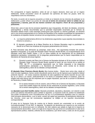12

Por consiguiente el órgano legislativo, antes de ser un órgano decisorio, tiene que ser un órgano
deliberante, donde encuentren cauce de expresión las opiniones de todos los grupos, tanto los
mayoritarios como los minoritarios...

Por tanto, la acción de la mayoría encuentra un límite en el derecho de las minorías de participar en la
deliberación y poder ofrecer sus puntos de vista con el ánimo de convencer sobre la validez de sus
argumentos y razones, para de esa manera construir una mayoría a favor de sus propuestas y
posiciones.

Ahora bien, para el caso de los procesos legislativos aquí impugnados, del diario de debates, versiones
estenográficas y demás documentales que la autoridad responsable encarnada por la Cámara de
Diputados deberá rendir a esta autoridad jurisdiccional para soportar su informe justificado, se advertirá
que a una minoría parlamentaria en la Cámara de Diputados le fue vedada la posibilidad de representar a
la ciudadanía al impedirle intentar convencer de sus argumentos y razones a la mayoría, puesto que:

    A. La mayoría parlamentaria afirmó en los dictámenes argumentos cuyos soportes documentales la
           minoría no conoció; y

    B. El diputado presidente de la Mesa Directiva de la Cámara Diputados negó la posibilidad de
       discutir en el Pleno las iniciativas de los grupos parlamentarios de minoría.

A. Para demostrar esta afirmación se presentan, entre otros, tres argumentos tomados del proceso
legislativo impugnado: (i) la queja del Diputado César Francisco Burelo Burelo, (ii) la argumentación de la
Diputada Laura Itzel Castillo Juárez, y (iii) un breve análisis de los argumentos de los dictámenes
legislativos aprobados, comparados con la preguntas parlamentarias que no fueron respondidas por la
Secretaría de Hacienda del actual régimen.

    (i)       Durante la sesión del Pleno de la Cámara de Diputados fechada el 20 de octubre de 2009 el
              Diputado César Francisco Burelo Burelo expresó el sentir de una minoría de su partido el
              PRD, del PT y convergencia exponiendo que no había respuesta a las preguntas
              parlamentarias planteadas a la Secretaría de Hacienda, como consta de la versión
              estenográfica y diario de los debates correspondientes:

El diputado César Francisco Burelo Burelo: Muy buenas tardes… Desde hace varios días, desde el
inicio de esta Legislatura, hemos venido discutiendo acerca de la Ley de Ingresos que el gobierno federal
pretende imponer… En varias ocasiones diputados de esta Legislatura han hecho mención de que esta
ley es un atraco a la nación, particularmente lo ha hecho el compañero Mario di Costanzo, quien ha
exigido ante esta tribuna que las empresas que no pagan impuestos, que las dé a conocer la Secretaría
de Hacienda y Crédito Público…

    (ii)      En la sesión fechada el 30 de octubre, ante el Pleno de la Cámara de Diputados, la Diputada
              Laura Itzel Castillo explicó las razones de las violaciones al proceso legislativo, como consta
              de la versión estenográfica y diario de los debates correspondientes:

La diputada Laura Itzel Castillo Juárez: Diputado presidente, diputadas y diputados, con relación a este
punto que estamos discutiendo quiero señalar lo siguiente. La Suprema Corte de Justicia ha establecido
que puede considerarse como inconstitucional una ley si el procedimiento legislativo para su creación
violó principios democráticos, y por lo tanto, vulneró las reglas que garantizan la participación efectiva de
las minorías, como que las conclusiones legislativas se reflejen en los soportes documentales
correspondientes.

El pleno de la Suprema Corte de Justicia de la Nación resolvió por unanimidad, en la acción de
inconstitucionalidad 170 de 2007, lo siguiente: "la adopción de decisiones por mayoría es una condición
necesaria de la democracia pero no suficiente. No todo sistema que adopta la regla de la mayoría es
necesariamente democrático. Junto a la regla de la mayoría hay que tomar en consideración el valor de la
representación política, material y efectiva de los ciudadanos, que tienen todos y cada uno de los grupos


                                                                                                          12
 