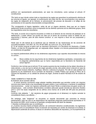 13

políticos con representación parlamentaria, así sean los minoritarios, como subraya el artículo 41
constitucional.

"Por tanto es aquí donde cobran toda su importancia las reglas que garantizan la participación efectiva de
las minorías al regular, por ejemplo, la conformación del orden del día, las convocatorias a las sesiones,
las reglas de integración de la Cámara, la estructuración del proceso de discusión o el reflejo de las
conclusiones en los soportes documentales correspondientes.

"Por consiguiente el órgano legislativo, antes de ser un órgano decisorio, tiene que ser un órgano
deliberante donde encuentren cauce la expresión de las distintas opiniones de los diferentes grupos, tanto
los mayoritarios como los minoritarios.

"Por tanto, la acción de la mayoría encuentra un límite en el derecho de las minorías de participar en la
deliberación, y poder ofrecer sus puntos de vista con el ánimo de convencer sobre la validez de sus
argumentos y razones, para de esta manera construir, sí, una mayoría a favor de sus propuestas y
posiciones".

Hasta aquí la cita textual de la sentencia que es reiterada en las resoluciones de las acciones de
inconstitucionalidad, 2 de 2007, 52, 53 y 54 del 2006, así como la 9, 32 y 34 de 2005.
El 15 de octubre propuse al pleno que se requiriera información a la Secretaría de Hacienda y Crédito
Público, un total de 20 preguntas que, sin respuesta oficial, impiden a la minoría parlamentaria deliberar
en condiciones de igualdad.

La mayoría parlamentaria afirma en los dictámenes argumentos cuyo soportes documentales la minoría
no conoce...

    (iii)   Breve análisis de los argumentos de los dictámenes legislativos aprobados, comparados con
            la preguntas parlamentarias que no fueron respondidas por la Secretaría de Hacienda del
            actual régimen:

Conforme a las normas que el artículo 72 de nuestra suprema ley las iniciativas de ley deben discutirse en
cada cámara, y una vez que la cámara de origen aprueba una ley, sólo podrá volver a discutir en caso de
que la cámara revisora deseche, modifique, reforme o adicione el proyecto. Por ello en este análisis nos
basamos en los dictámenes de la Comisión de Hacienda y Crédito Público que aprobó el Pleno de la
Cámara de Diputados, en su calidad de cámara de origen, durante la sesión fechada el 20 de octubre de
2009.

TEMA: AUMENTO A TASA DE ISR.
El dictamen de la comisión afirma:
  “…la actual situación económica exige adoptar medidas temporales que permitan contar con mayores
recursos para hacer frente a las necesidades de gasto público y que contribuyan a mantener la estabilidad
macroeconómica… contar con ingresos suficientes para hacer frente a compromisos de gasto social y de
infraestructura… esta comisión dictaminadora considera adecuado ajustar durante los ejercicios fiscales
2010 a 2012 las tasas marginales de los últimos cinco tramos de la tarifa del ISR para las personas
físicas…”
Continúa más adelante: “…(la) mecánica de pagos (propuesta en el dictamen) no implica cancelar la
consolidación fiscal y sus efectos…”

Sin embargo, esta “exigencia” no encuentra un soporte documental que conociera la minoría
parlamentaria, toda vez que no se respondieron las siguientes preguntas parlamentarias aprobadas el 15
de octubre de 2009, como consta en el apartado correspondiente del diario de debates:
I. Grandes contribuyentes que no contribuyen
a) ¿Cuántos recursos traería al Estado eliminar, sin contravenir derechos constitucionales, los regímenes
especiales como la consolidación fiscal; la exención de impuestos por ventas de empresas en la Bolsa; la
depreciación acelerada de activos; el abuso en donativos deducibles de impuestos; y el incumplimiento de



                                                                                                       13
 