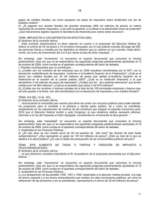 14

pagos de créditos fiscales; así como equiparar las tasas de impuestos sobre dividendos con las de
Estados Unidos?
b) ¿Si pagaran sus deudas fiscales las grandes empresas (460 mil millones de pesos) no habría
necesidad de aumentar impuestos, ni de subir la gasolina, ni el diesel ni la electricidad como se pretende?
¿Qué mecanismos legales requiere la Secretaría de Hacienda para cobrar estos recursos?...

TEMA: IMPUESTOS A LOS DEPÓSITOS EN EFECTIVO (IDE).
El dictamen de la comisión afirma:
“…Esta comisión dictaminadora no tiene objeción en cuanto a la propuesta del Ejecutivo federal de
reducir el umbral de 25 mil pesos a 15 mil pesos mensuales, por el cual estarán exentas del pago del IDE
las personas físicas y morales por los depósitos en efectivo que se realicen en sus cuentas, hasta dicho
monto; así como de incrementar del 2 al 3 por ciento la tasa de dicho impuesto…”

Sin embargo, este “incremento” no encuentra un soporte documental que conociera la minoría
parlamentaria, toda vez que no se respondieron las siguientes preguntas parlamentarias aprobadas el 15
de octubre de 2009, como consta en el apartado correspondiente del diario de debates:
I. Grandes contribuyentes que no contribuyen…
c) ¿Cuáles son los nombres de las empresas que en 2005 resultaron beneficiadas por el SAT, con la
devolución multimillonaria de impuestos, conforme a la Auditoría Superior de la Federación? ¿Cuál es el
banco con créditos fiscales por 25 mil millones de pesos que señala la Auditoría Superior de la
Federación en la revisión de la cuenta pública 2005? ¿Cuál es la institución financiera a la que
devolvieron 2 mil millones de pesos de impuestos? ¿Cuáles son las ``dos cadenas televisivas'' que tenían
créditos por mil 500 millones? ¿Cuál es el periódico que debía 2 mil 675 millones?
d) ¿Cuáles son los nombres o razones sociales de la lista de las 100 principales empresas o bancos que,
del año pasado a la fecha, han sido beneficiados con la devolución de impuestos y con créditos fiscales?

TEMA: IVA DEL 15 AL 16%.
El dictamen de la comisión afirma:
“…reconociendo la necesidad que nuestro país tiene de contar con recursos públicos para poder atender
los programas para el combate a la pobreza y demás gasto público, tal y como se manifiesta
ampliamente en las exposiciones de motivos de las iniciativas que integran el paquete económico para
2010 que el Ejecutivo federal remitió a este Congreso, la que dictamina estima necesario efectuar
reformas a la Ley del Impuesto al Valor Agregado, consistentes en incrementar la tasa general…”

Sin embargo, esta “necesidad” no encuentra un soporte documental que conociera la minoría
parlamentaria, toda vez que no se respondieron las siguientes preguntas parlamentarias aprobadas el 15
de octubre de 2009, como consta en el apartado correspondiente del diario de debates:
II. Austeridad en las Finanzas Públicas…
b) ¿En dos años se han creado cerca de 54 mil puestos de ``alto nivel'' (de director de área hasta
subsecretarios)? ¿Eso representa un gasto de 125 mil millones de pesos? ¿Esto es más de lo que se
destina a la salud pública? ¿Es casi el doble del presupuesto de las universidades públicas del país?

TEMA: IEPS AUMENTO DE TASAS O TARIFAS Y CREACIÓN DE IMPUESTO A
TELECOMUNICACIOES:
El dictamen de la comisión afirma:
“…la que dictamina considera importante el fin recaudatorio de la propuesta presentada por el Ejecutivo
federal…”

Sin embargo, esta “importancia” no encuentra un soporte documental que conociera la minoría
parlamentaria, toda vez que no se respondieron las siguientes preguntas parlamentarias aprobadas el 15
de octubre de 2009, como consta en el apartado correspondiente del diario de debates:
II. Austeridad en las Finanzas Públicas…
c) ¿La desaparición de las partidas 1406, 1407 y 1500, destinadas a la atención médica privada, a la caja
de ahorro especial y a los bonos extraordinarios que reciben los altos funcionarios públicos; así como la
eliminación de las pensiones a los ex presidentes, representaría un ahorro de 30 mil millones de pesos?




                                                                                                        14
 