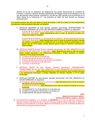 5

        Decreto por el que se establecen las obligaciones que podrán denominarse en Unidades de
        Inversión; y reforma y adiciona diversas disposiciones del Código Fiscal de la Federación y de la
        Ley del Impuesto sobre la Renta, publicado el 1 de abril de 1995. Decreto que fue publicado en el
        Diario Oficial de la Federación el 7 de diciembre de 2009. De este decreto se impugnan
        particularmente:

(Los párrafos escritos con letra roja deben borrarse del amparo, si NO se cumple con las características
que aparecen entre paréntesis marcadas con amarillo)

        A. ARTÍCULO SEGUNDO de este Decreto, apartado denominado: DISPOSICIONES DE
           VIGENCIA TEMPORAL DE LA LEY DEL IMPUESTO SOBRE LA RENTA, en específico:
              el inciso a) de la fracción I; y el inciso a) de la fracción II; ambas disposiciones de este
              ARTÍCULO SEGUNDO; (estas disposiciones para el caso de personas morales que
              tengan que pagar el impuesto)

                el inciso e) de la fracción I; y el inciso e) de la fracción II; ambas disposiciones de este
                ARTÍCULO SEGUNDO; (estas disposiciones para el caso de quienes perciban ingresos
                por salario y en general por la prestación de un servicio personal subordinado y que
                ganen más de 10 mil pesos, porque quienes ganen menos no sufrieron incremento en
                este impuesto)

        B. ARTÍCULO QUINTO de este Decreto, apartado denominado: LEY DEL IMPUESTO A LOS
            DEPÓSITOS EN EFECTIVO, en específico: (estas disposiciones para el caso de quienes
            tienen cuentas bancarias o en instituciones financieras y reciben depósitos en efectivo
            mayores a 15 mil pesos mensuales)
            a) La fracción III del artículo 2 de esta Ley;
            b) El primer párrafo del artículo 3 de esta Ley;
            c) El tercer párrafo de la fracción I del artículo 4 de esta Ley;
            d) La fracción V del artículo 12 de esta Ley; y
            e) El artículo 13 de esta LEY

        C. ARTÍCULO        SEXTO de este Decreto, apartado denominado: DISPOSICIONES
            TRANSITORIAS DE LA LEY DEL IMPUESTO A LOS DEPÓSITOS EN EFECTIVO, en
            específico la fracción II. (estas disposiciones para el caso de quienes tiene cuentas bancarias
            o en instituciones financieras y reciben depósitos en efectivo mayores a 15 mil pesos
            mensuales)

        D. ARTÍCULO SÉPTIMO de este Decreto, apartado denominado: LEY DEL IMPUESTO AL
            VALOR AGREGADO, en específico:
            a) El segundo párrafo del artículo 1o de esta Ley; (esta disposición para el caso de quienes
                NO residan en la zona fronteriza)
                El artículo 2o de esta Ley; (esta disposición para el caso de quienes SÍ residan en la zona
                fronteriza)
            b) Las fracciones IV, V y VI del artículo 1o.-C de esta Ley;
            c) La reforma a la fracción I del artículo 2.-A de esta Ley;
            d) El último párrafo del artículo 5 de esta Ley
                                                                                                      IEPS
                                                                            (telecomunicaciones, tabaco,
                                                                   bebidas alcohólicas, juegos y sorteos)
   2.   El procedimiento legislativo y su resultado: el DECRETO por el que se reforman, adicionan y
        derogan diversas disposiciones de la Ley del Impuesto Especial sobre Producción y Servicios.
        (Decreto que fue publicado en el Diario Oficial de la Federación el 27 de noviembre de 2009.) De
        este decreto se impugnan particularmente:




                                                                                                          5
 