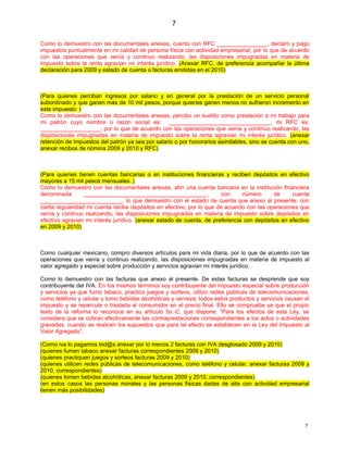 7

Como lo demuestro con las documentales anexas, cuento con RFC ________________, declaro y pago
impuestos puntualmente en mi calidad de persona física con actividad empresarial; por lo que de acuerdo
con las operaciones que venía y continuo realizando, las disposiciones impugnadas en materia de
impuesto sobre la renta agravian mi interés jurídico. (Anexar RFC, de preferencia acompañar la última
declaración para 2009 y estado de cuenta o facturas emitidas en el 2010)



(Para quienes perciban ingresos por salario y en general por la prestación de un servicio personal
subordinado y que ganen más de 10 mil pesos, porque quienes ganen menos no sufrieron incremento en
este impuesto: )
Como lo demuestro con las documentales anexas, percibo un sueldo como prestación a mi trabajo para
mi patrón cuyo nombre o razón social es: ________________________________, mi RFC es:
___________________; por lo que de acuerdo con las operaciones que venía y continuo realizando, las
disposiciones impugnadas en materia de impuesto sobre la renta agravian mi interés jurídico. (anexar
retención de impuestos del patrón ya sea por salario o por honorarios asimilables, sino se cuenta con uno,
anexar recibos de nómina 2009 y 2010 y RFC)



(Para quienes tienen cuentas bancarias o en instituciones financieras y reciben depósitos en efectivo
mayores a 15 mil pesos mensuales: )
Como lo demuestro con las documentales anexas, abrí una cuenta bancaria en la institución financiera
denominada        _______________________________________,              con    número      de     cuenta
__________________________, lo que demuestro con el estado de cuenta que anexo al presente; con
cierta regularidad mi cuenta recibe depósitos en efectivo, por lo que de acuerdo con las operaciones que
venía y continuo realizando, las disposiciones impugnadas en materia de impuesto sobre depósitos en
efectivo agravian mi interés jurídico. (anexar estado de cuenta, de preferencia con depósitos en efectivo
en 2009 y 2010)



Como cualquier mexicano, compro diversos artículos para mi vida diaria, por lo que de acuerdo con las
operaciones que venía y continuo realizando, las disposiciones impugnadas en materia de impuesto al
valor agregado y especial sobre producción y servicios agravian mi interés jurídico.

Como lo demuestro con las facturas que anexo al presente. De estas facturas se desprende que soy
contribuyente del IVA. En los mismos términos soy contribuyente del impuesto especial sobre producción
y servicios ya que fumo tabaco, practico juegos y sorteos, utilizo redes públicas de telecomunicaciones,
como teléfono y celular y tomo bebidas alcohólicas y cerveza; todos estos productos y servicios causan el
impuesto y se repercute o traslada al consumidor en el precio final. Ello se comprueba ya que el propio
texto de la reforma lo reconoce en su artículo 5o.-C, que dispone: “Para los efectos de esta Ley, se
considera que se cobran efectivamente las contraprestaciones correspondientes a los actos o actividades
gravadas, cuando se realicen los supuestos que para tal efecto se establecen en la Ley del Impuesto al
Valor Agregado”.

(Como iva lo pagamos tod@s anexar por lo menos 2 facturas con IVA desglosado 2009 y 2010)
(quienes fumen tabaco anexar facturas correspondientes 2009 y 2010)
(quienes practiquen juegos y sorteos facturas 2009 y 2010)
(quienes utilicen redes públicas de telecomunicaciones, como teléfono y celular, anexar facturas 2009 y
2010, correspondientes)
(quienes tomen bebidas alcohólicas, anexar facturas 2009 y 2010, correspondientes)
(en estos casos las personas morales y las personas físicas dadas de alta con actividad empresarial
tienen más posibilidades)




                                                                                                        7
 