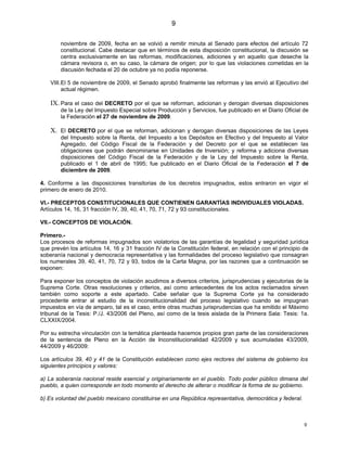 9

        noviembre de 2009, fecha en se volvió a remitir minuta al Senado para efectos del artículo 72
        constitucional. Cabe destacar que en términos de esta disposición constitucional, la discusión se
        centra exclusivamente en las reformas, modificaciones, adiciones y en aquello que deseche la
        cámara revisora o, en su caso, la cámara de origen; por lo que las violaciones cometidas en la
        discusión fechada el 20 de octubre ya no podía reponerse.

    VIII.El 5 de noviembre de 2009, el Senado aprobó finalmente las reformas y las envió al Ejecutivo del
         actual régimen.

    IX. Para el caso del DECRETO por el que se reforman, adicionan y derogan diversas disposiciones
        de la Ley del Impuesto Especial sobre Producción y Servicios, fue publicado en el Diario Oficial de
        la Federación el 27 de noviembre de 2009.

    X. El DECRETO por el que se reforman, adicionan y derogan diversas disposiciones de las Leyes
        del Impuesto sobre la Renta, del Impuesto a los Depósitos en Efectivo y del Impuesto al Valor
        Agregado, del Código Fiscal de la Federación y del Decreto por el que se establecen las
        obligaciones que podrán denominarse en Unidades de Inversión; y reforma y adiciona diversas
        disposiciones del Código Fiscal de la Federación y de la Ley del Impuesto sobre la Renta,
        publicado el 1 de abril de 1995; fue publicado en el Diario Oficial de la Federación el 7 de
        diciembre de 2009.

4. Conforme a las disposiciones transitorias de los decretos impugnados, estos entraron en vigor el
primero de enero de 2010.

VI.- PRECEPTOS CONSTITUCIONALES QUE CONTIENEN GARANTÍAS INDIVIDUALES VIOLADAS.
Artículos 14, 16, 31 fracción IV, 39, 40, 41, 70, 71, 72 y 93 constitucionales.

VII.- CONCEPTOS DE VIOLACIÓN.

Primero.-
Los procesos de reformas impugnados son violatorios de las garantías de legalidad y seguridad jurídica
que prevén los artículos 14, 16 y 31 fracción IV de la Constitución federal, en relación con el principio de
soberanía nacional y democracia representativa y las formalidades del proceso legislativo que consagran
los numerales 39, 40, 41, 70, 72 y 93, todos de la Carta Magna, por las razones que a continuación se
exponen:

Para exponer los conceptos de violación acudimos a diversos criterios, jurisprudencias y ejecutorias de la
Suprema Corte. Otras resoluciones y criterios, así como antecedentes de los actos reclamados sirven
también como soporte a este apartado. Cabe señalar que la Suprema Corte ya ha considerado
procedente entrar al estudio de la inconstitucionalidad del proceso legislativo cuando se impugnan
impuestos en vía de amparo, tal es el caso, entre otras muchas jurisprudencias que ha emitido el Máximo
tribunal de la Tesis: P./J. 43/2006 del Pleno, así como de la tesis aislada de la Primera Sala: Tesis: 1a.
CLXXIX/2004.

Por su estrecha vinculación con la temática planteada hacemos propios gran parte de las consideraciones
de la sentencia de Pleno en la Acción de Inconstitucionalidad 42/2009 y sus acumuladas 43/2009,
44/2009 y 46/2009:

Los artículos 39, 40 y 41 de la Constitución establecen como ejes rectores del sistema de gobierno los
siguientes principios y valores:

a) La soberanía nacional reside esencial y originariamente en el pueblo. Todo poder público dimana del
pueblo, a quien corresponde en todo momento el derecho de alterar o modificar la forma de su gobierno.

b) Es voluntad del pueblo mexicano constituirse en una República representativa, democrática y federal.



                                                                                                          9
 