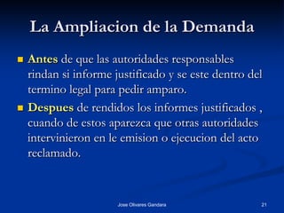 La Ampliacion de la Demanda
   Antes de que las autoridades responsables
    rindan si informe justificado y se este dentro del
    termino legal para pedir amparo.
   Despues de rendidos los informes justificados ,
    cuando de estos aparezca que otras autoridades
    intervinieron en le emision o ejecucion del acto
    reclamado.


                       Jose Olivares Gandara         21
 