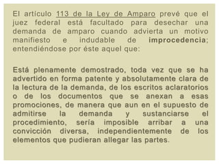 El artículo 113 de la Ley de Amparo prevé que el
juez federal está facultado para desechar una
demanda de amparo cuando advierta un motivo
manifiesto e indudable de improcedencia;
entendiéndose por éste aquel que:
Está plenamente demostrado, toda vez que se ha
advertido en forma patente y absolutamente clara de
la lectura de la demanda, de los escritos aclaratorios
o de los documentos que se anexan a esas
promociones, de manera que aun en el supuesto de
admitirse la demanda y sustanciarse el
procedimiento, sería imposible arribar a una
convicción diversa, independientemente de los
elementos que pudieran allegar las partes.
 