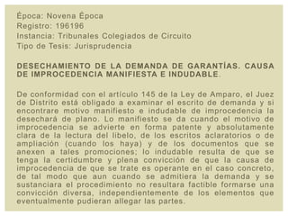 Época: Novena Época
Registro: 196196
Instancia: Tribunales Colegiados de Circuito
Tipo de Tesis: Jurisprudencia
DESECHAMIENTO DE LA DEMANDA DE GARANTÍAS. CAUSA
DE IMPROCEDENCIA MANIFIESTA E INDUDABLE.
De conformidad con el artículo 145 de la Ley de Amparo, el Juez
de Distrito está obligado a examinar el escrito de demanda y si
encontrare motivo manifiesto e indudable de improcedencia la
desechará de plano. Lo manifiesto se da cuando el motivo de
improcedencia se advierte en forma patente y absolutamente
clara de la lectura del libelo, de los escritos aclaratorios o de
ampliación (cuando los haya) y de los documentos que se
anexen a tales promociones; lo indudable resulta de que se
tenga la certidumbre y plena convicción de que la causa de
improcedencia de que se trate es operante en el caso concreto,
de tal modo que aun cuando se admitiera la demanda y se
sustanciara el procedimiento no resultara factible formarse una
convicción diversa, independientemente de los elementos que
eventualmente pudieran allegar las partes.
 