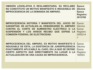 OMISIÓN LEGISLATIVA O REGLAMENTARIA. SU RECLAMO
NO CONSTITUYE UN MOTIVO MANIFIESTO E INDUDABLE DE
IMPROCEDENCIA DE LA DEMANDA DE AMPARO.
Época:
Décima
Época
Registro:
2012768
IMPROCEDENCIA NOTORIA Y MANIFIESTA DEL JUICIO DE
GARANTÍAS. SE ACTUALIZA AL DEMANDARSE EL AMPARO
CONTRA EL CORTE DE SUMINISTRO ELÉCTRICO O LA
SUSPENSIÓN Y LOS AVISOS RECIBO QUE EXPIDE LA
COMISIÓN FEDERAL DE ELECTRICIDAD.
Época:
Décima
Época
Registro:
2005314
J
IMPROCEDENCIA DEL AMPARO. ES MOTIVO MANIFIESTO E
INDUDABLE DE ÉSTA, LA EXISTENCIA DE JURISPRUDENCIA
EXACTAMENTE APLICABLE AL CASO, EN LA QUE SE DEFINE
CIERTO ASPECTO QUE DIRECTAMENTE DA LUGAR A LA
ACTUALIZACIÓN DE UNA CAUSA DE IMPROCEDENCIA.
Época:
Décima
Época
Registro:
160553
 