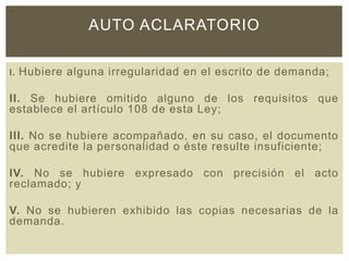 I. Hubiere alguna irregularidad en el escrito de demanda;
II. Se hubiere omitido alguno de los requisitos que
establece el artículo 108 de esta Ley;
III. No se hubiere acompañado, en su caso, el documento
que acredite la personalidad o éste resulte insuficiente;
IV. No se hubiere expresado con precisión el acto
reclamado; y
V. No se hubieren exhibido las copias necesarias de la
demanda.
AUTO ACLARATORIO
 
