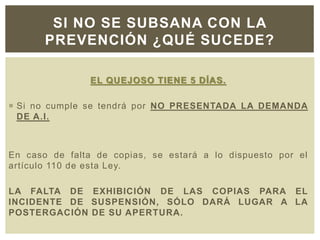 EL QUEJOSO TIENE 5 DÍAS.
 Si no cumple se tendrá por NO PRESENTADA LA DEMANDA
DE A.I.
En caso de falta de copias, se estará a lo dispuesto por el
artículo 110 de esta Ley.
LA FALTA DE EXHIBICIÓN DE LAS COPIAS PARA EL
INCIDENTE DE SUSPENSIÓN, SÓLO DARÁ LUGAR A LA
POSTERGACIÓN DE SU APERTURA.
SI NO SE SUBSANA CON LA
PREVENCIÓN ¿QUÉ SUCEDE?
 