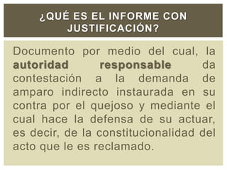 Documento por medio del cual, la
autoridad responsable da
contestación a la demanda de
amparo indirecto instaurada en su
contra por el quejoso y mediante el
cual hace la defensa de su actuar,
es decir, de la constitucionalidad del
acto que le es reclamado.
¿QUÉ ES EL INFORME CON
JUSTIFICACIÓN?
 