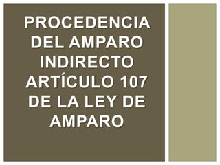 PROCEDENCIA
DEL AMPARO
INDIRECTO
ARTÍCULO 107
DE LA LEY DE
AMPARO
 