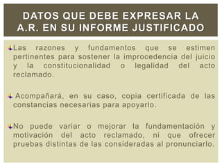 Las razones y fundamentos que se estimen
pertinentes para sostener la improcedencia del juicio
y la constitucionalidad o legalidad del acto
reclamado.
Acompañará, en su caso, copia certificada de las
constancias necesarias para apoyarlo.
No puede variar o mejorar la fundamentación y
motivación del acto reclamado, ni que ofrecer
pruebas distintas de las consideradas al pronunciarlo.
DATOS QUE DEBE EXPRESAR LA
A.R. EN SU INFORME JUSTIFICADO
 