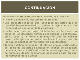 En amparos en MATERIA AGRARIA, además, se expresarán:
 Nombre y domicilio del tercero interesado.
 Los preceptos legales que justifiquen los actos que en
realidad hayan ejecutado o pretendan ejecutar y si las
responsables son autoridades agrarias.
 La fecha en que se hayan dictado las resoluciones que
amparen los derechos agrarios del quejoso y del tercero,
en su caso, y la forma y términos en que las mismas
hayan sido ejecutadas, así como los actos por virtud de
los cuales aquéllos hayan adquirido sus derechos.
 También deben acompañar al informe copias certificadas,
así como de las actas de posesión, planos de ejecución,
censos agrarios, certificados de derechos agrarios, títulos
de parcela y demás constancias necesarias para precisar
los derechos de las partes.
CONTINUACIÓN
 