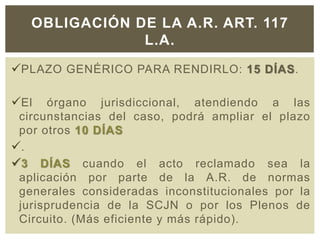 PLAZO GENÉRICO PARA RENDIRLO: 15 DÍAS.
El órgano jurisdiccional, atendiendo a las
circunstancias del caso, podrá ampliar el plazo
por otros 10 DÍAS
.
3 DÍAS cuando el acto reclamado sea la
aplicación por parte de la A.R. de normas
generales consideradas inconstitucionales por la
jurisprudencia de la SCJN o por los Plenos de
Circuito. (Más eficiente y más rápido).
OBLIGACIÓN DE LA A.R. ART. 117
L.A.
 