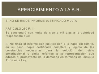 SI NO SE RINDE INFORME JUSTIFICADO MULTA
ARTÌCULO 260 F. II
Se sancionará con multa de cien a mil días a la autoridad
responsable que:
II. No rinda el informe con justificación o lo haga sin remitir,
en su caso, copia certificada completa y legible de las
constancias necesarias para la solución del juicio
constitucional u omita referirse a la representación que
aduzca el promovente de la demanda en términos del artículo
11 de esta Ley;
APERCIBIMIENTO A LA A.R.
 
