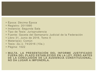  Época: Décima Época
 Registro: 2011890
 Instancia: Segunda Sala
 Tipo de Tesis: Jurisprudencia
 Fuente: Gaceta del Semanario Judicial de la Federación
 Libro 31, Junio de 2016, Tomo II
 Materia(s): Común
 Tesis: 2a./J. 74/2016 (10a.)
 Página: 1022
 MULTA. LA PRESENTACIÓN DEL INFORME JUSTIFICADO
FUERA DEL PLAZO ESTABLECIDO EN LA LEY, PERO ANTES
DE LA CONCLUSIÓN DE LA AUDIENCIA CONSTITUCIONAL,
NO DA LUGAR A IMPONERLA.
 