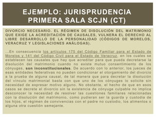 DIVORCIO NECESARIO. EL RÉGIMEN DE DISOLUCIÓN DEL MATRIMONIO
QUE EXIGE LA ACREDITACIÓN DE CAUSALES, VULNERA EL DERECHO AL
LIBRE DESARROLLO DE LA PERSONALIDAD (CÓDIGOS DE MORELOS,
VERACRUZ Y LEGISLACIONES ANÁLOGAS).
...En consecuencia los artículos 175 del Código Familiar para el Estado de
Morelos y 141 del Código Civil para el Estado de Veracruz, en los cuales se
establecen las causales que hay que acreditar para que pueda decretarse la
disolución del matrimonio cuando no existe mutuo consentimiento de los
cónyuges, son inconstitucionales. De acuerdo con lo anterior, los jueces de
esas entidades federativas no pueden condicionar el otorgamiento del divorcio
a la prueba de alguna causal, de tal manera que para decretar la disolución
del vínculo matrimonial basta con que uno de los cónyuges lo solicite sin
necesidad de expresar motivo alguno. No obstante, el hecho de que en esos
casos se decrete el divorcio sin la existencia de cónyuge culpable no implica
desconocer la necesidad de resolver las cuestiones familiares relacionadas
con la disolución del matrimonio, como pudieran ser la guarda y custodia de
los hijos, el régimen de convivencias con el padre no custodio, los alimentos o
alguna otra cuestión semejante.
EJEMPLO: JURISPRUDENCIA
PRIMERA SALA SCJN (CT)
 