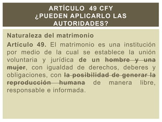 Naturaleza del matrimonio
Artículo 49. El matrimonio es una institución
por medio de la cual se establece la unión
voluntaria y jurídica de un hombre y una
mujer, con igualdad de derechos, deberes y
obligaciones, con la posibilidad de generar la
reproducción humana de manera libre,
responsable e informada.
ARTÍCULO 49 CFY
¿PUEDEN APLICARLO LAS
AUTORIDADES?
 
