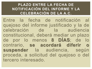 Entre la fecha de notificación al
quejoso del informe justificado y la de
celebración de la audiencia
constitucional, deberá mediar un plazo
de por lo menos 8 DÍAS; de lo
contrario, se acordará diferir o
suspender la audiencia, según
proceda, a solicitud del quejoso o del
tercero interesado.
PLAZO ENTRE LA FECHA DE
NOTIFICACIÓN DEL INFORME Y LA
CELEBRACIÓN DE LA A.C.
 