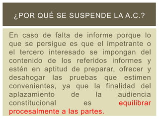En caso de falta de informe porque lo
que se persigue es que el impetrante o
el tercero interesado se impongan del
contenido de los referidos informes y
estén en aptitud de preparar, ofrecer y
desahogar las pruebas que estimen
convenientes, ya que la finalidad del
aplazamiento de la audiencia
constitucional es equilibrar
procesalmente a las partes.
¿POR QUÉ SE SUSPENDE LA A.C.?
 