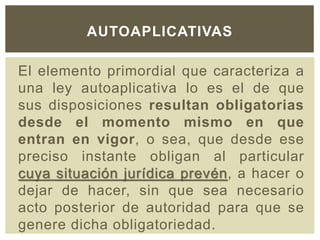 El elemento primordial que caracteriza a
una ley autoaplicativa lo es el de que
sus disposiciones resultan obligatorias
desde el momento mismo en que
entran en vigor, o sea, que desde ese
preciso instante obligan al particular
cuya situación jurídica prevén, a hacer o
dejar de hacer, sin que sea necesario
acto posterior de autoridad para que se
genere dicha obligatoriedad.
AUTOAPLICATIVAS
 