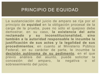 La sustanciación del juicio de amparo se rija por el
principio de equidad en la obligación procesal de la
carga de la prueba, pues no sólo el quejoso debe
demostrar, en su caso, la existencia del acto
reclamado y su inconstitucionalidad, sino
también a la autoridad responsable le incumbe la
justificación de sus actos y la legalidad de sus
procedimientos; en cuanto al Ministerio Público
Federal, en su carácter de parte, le incumbe la
decisión autónoma de su pedimento, en el que
previo análisis del asunto, puede solicitar la
concesión del amparo, la negativa o el
sobreseimiento del juicio.
PRINCIPIO DE EQUIDAD
 