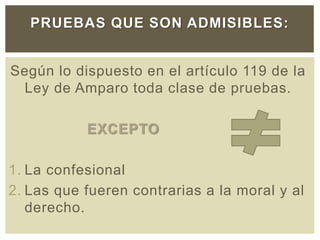 Según lo dispuesto en el artículo 119 de la
Ley de Amparo toda clase de pruebas.
EXCEPTO
1. La confesional
2. Las que fueren contrarias a la moral y al
derecho.
PRUEBAS QUE SON ADMISIBLES:
 